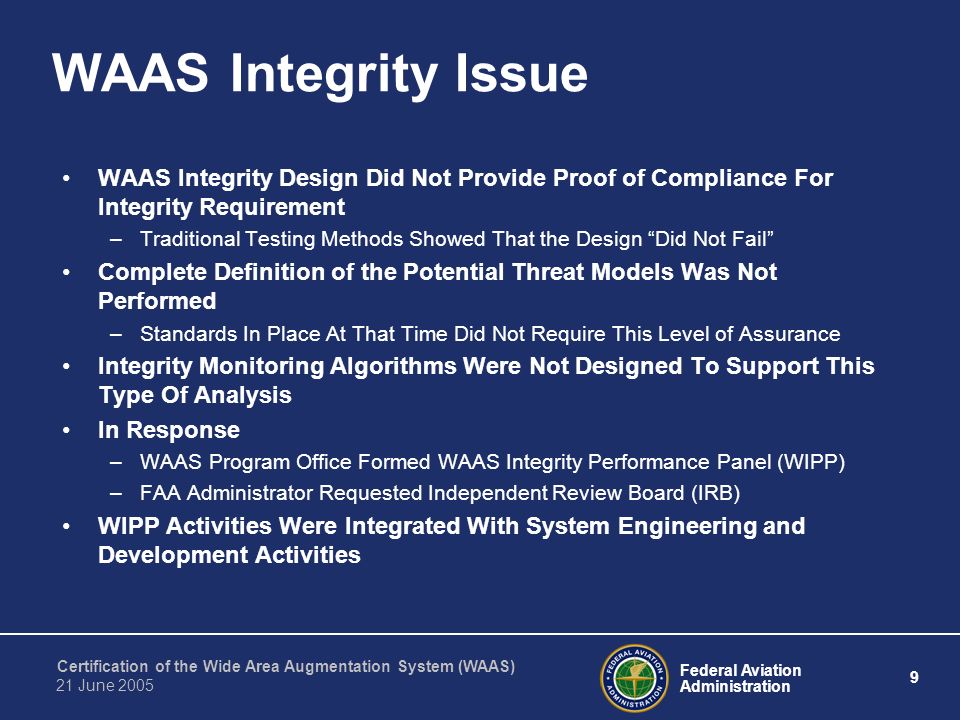 Federal Aviation Administration 9 Certification of the Wide Area Augmentation System (WAAS) 21 June 2005 WAAS Integrity Issue WAAS Integrity Design Did Not Provide Proof of Compliance For Integrity Requirement –Traditional Testing Methods Showed That the Design Did Not Fail Complete Definition of the Potential Threat Models Was Not Performed –Standards In Place At That Time Did Not Require This Level of Assurance Integrity Monitoring Algorithms Were Not Designed To Support This Type Of Analysis In Response –WAAS Program Office Formed WAAS Integrity Performance Panel (WIPP) –FAA Administrator Requested Independent Review Board (IRB) WIPP Activities Were Integrated With System Engineering and Development Activities