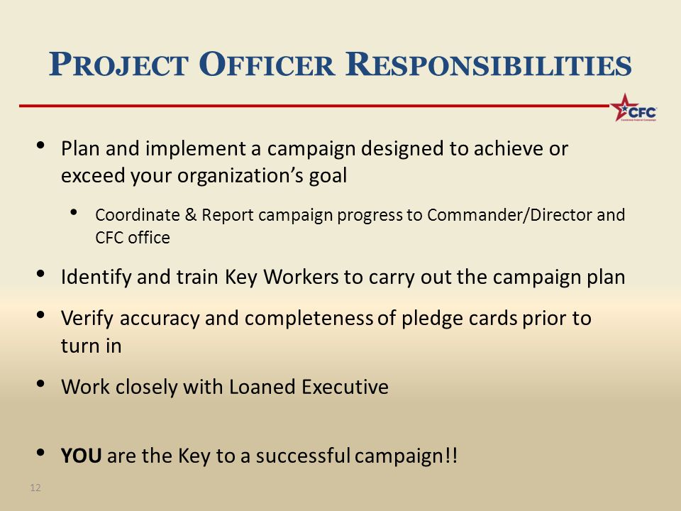 P ROJECT O FFICER R ESPONSIBILITIES Plan and implement a campaign designed to achieve or exceed your organization’s goal Coordinate & Report campaign progress to Commander/Director and CFC office Identify and train Key Workers to carry out the campaign plan Verify accuracy and completeness of pledge cards prior to turn in Work closely with Loaned Executive YOU are the Key to a successful campaign!.