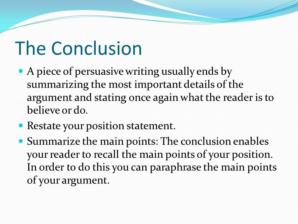 The Conclusion A piece of persuasive writing usually ends by summarizing the most important details of the argument and stating once again what the reader is to believe or do.