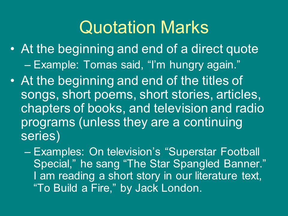 Quotation Marks At the beginning and end of a direct quote –Example: Tomas said, I’m hungry again. At the beginning and end of the titles of songs, short poems, short stories, articles, chapters of books, and television and radio programs (unless they are a continuing series) –Examples: On television’s Superstar Football Special, he sang The Star Spangled Banner. I am reading a short story in our literature text, To Build a Fire, by Jack London.
