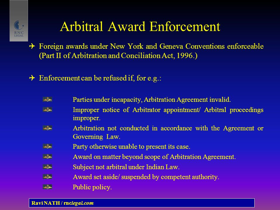 Arbitral Award Enforcement  Foreign awards under New York and Geneva Conventions enforceable (Part II of Arbitration and Conciliation Act, 1996.)  Enforcement can be refused if, for e.g.: Parties under incapacity, Arbitration Agreement invalid.