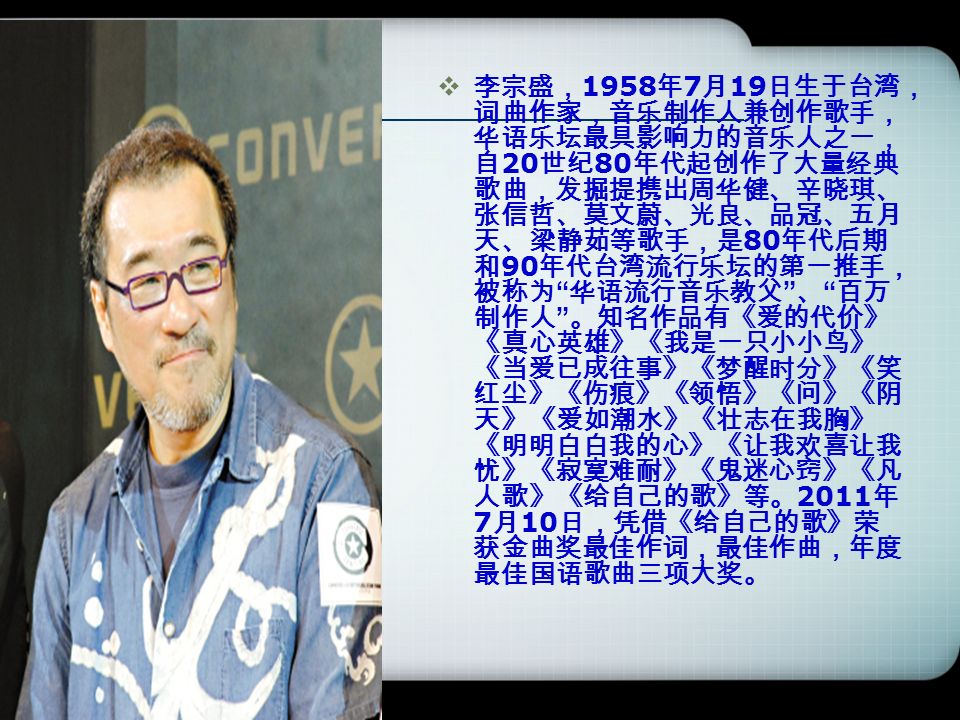 李宗盛 1958 年7 月19 日生于台湾 词曲作家 音乐制作人兼创作歌手 华语乐坛最具影响力的音乐人之一 自 世纪80 年代 起创作了大量经典歌曲 发掘提携出周华健 辛晓琪 张信哲 莫文蔚 光良 品冠 五月天 梁静茹等歌手 是80 年代后期和 李宗盛 1958 年7 月19 日生于台湾 词曲作家 音乐制作人兼创作歌手 华语乐坛最具影响力的音乐人之一 自 世纪80 年代 起创作了大量经典歌曲 发掘提携出周华健 辛晓琪 张信哲 莫文蔚 光良 品冠 五月天 梁静茹等歌手 是80 年代后期和
