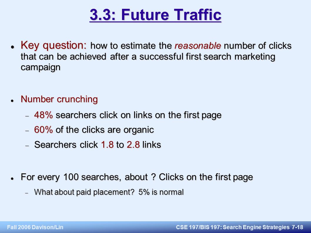 Fall 2006 Davison/LinCSE 197/BIS 197: Search Engine Strategies : Future Traffic Key question: how to estimate the reasonable number of clicks that can be achieved after a successful first search marketing campaign Key question: how to estimate the reasonable number of clicks that can be achieved after a successful first search marketing campaign Number crunching Number crunching  48% searchers click on links on the first page  60% of the clicks are organic  Searchers click 1.8 to 2.8 links For every 100 searches, about .