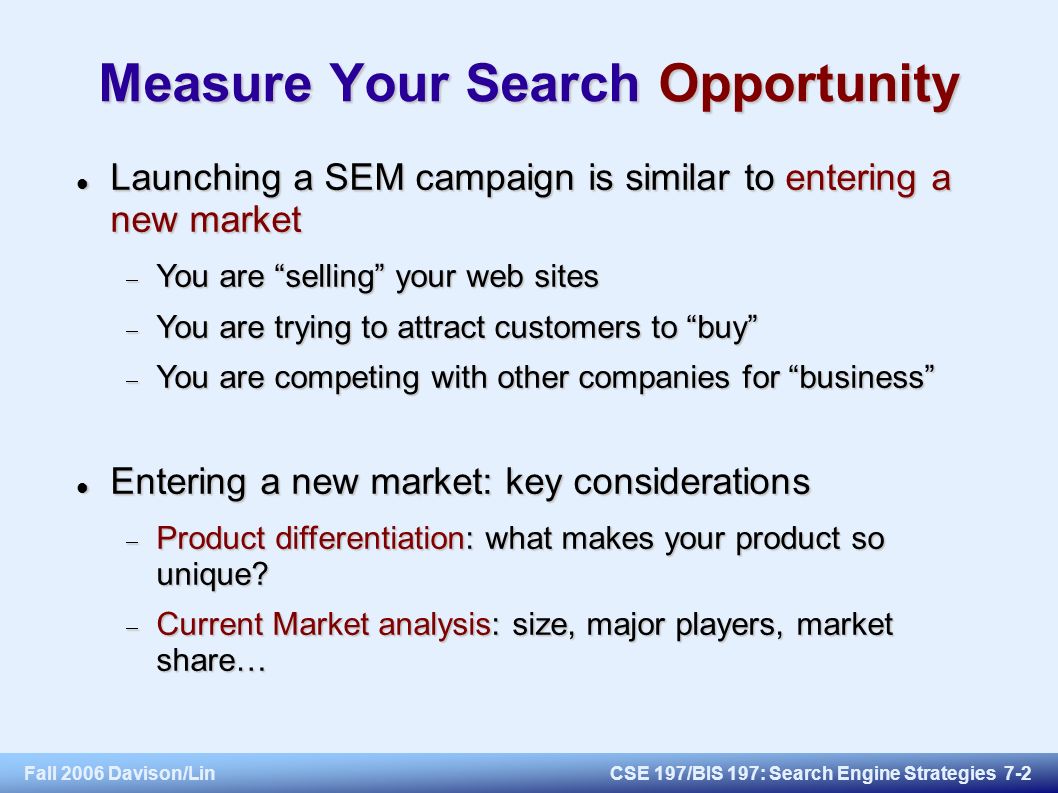 Fall 2006 Davison/LinCSE 197/BIS 197: Search Engine Strategies 7-2 Measure Your Search Opportunity Launching a SEM campaign is similar to entering a new market Launching a SEM campaign is similar to entering a new market  You are selling your web sites  You are trying to attract customers to buy  You are competing with other companies for business Entering a new market: key considerations Entering a new market: key considerations  Product differentiation: what makes your product so unique.