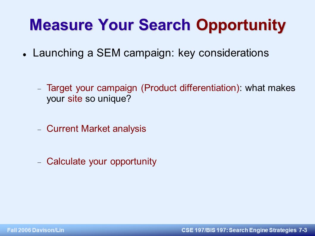 Fall 2006 Davison/LinCSE 197/BIS 197: Search Engine Strategies 7-3 Measure Your Search Opportunity Launching a SEM campaign: key considerations  Target your campaign (Product differentiation): what makes your site so unique.