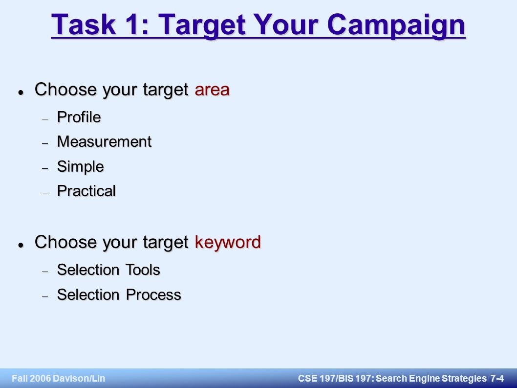 Fall 2006 Davison/LinCSE 197/BIS 197: Search Engine Strategies 7-4 Task 1: Target Your Campaign Choose your target area Choose your target area  Profile  Measurement  Simple  Practical Choose your target keyword Choose your target keyword  Selection Tools  Selection Process