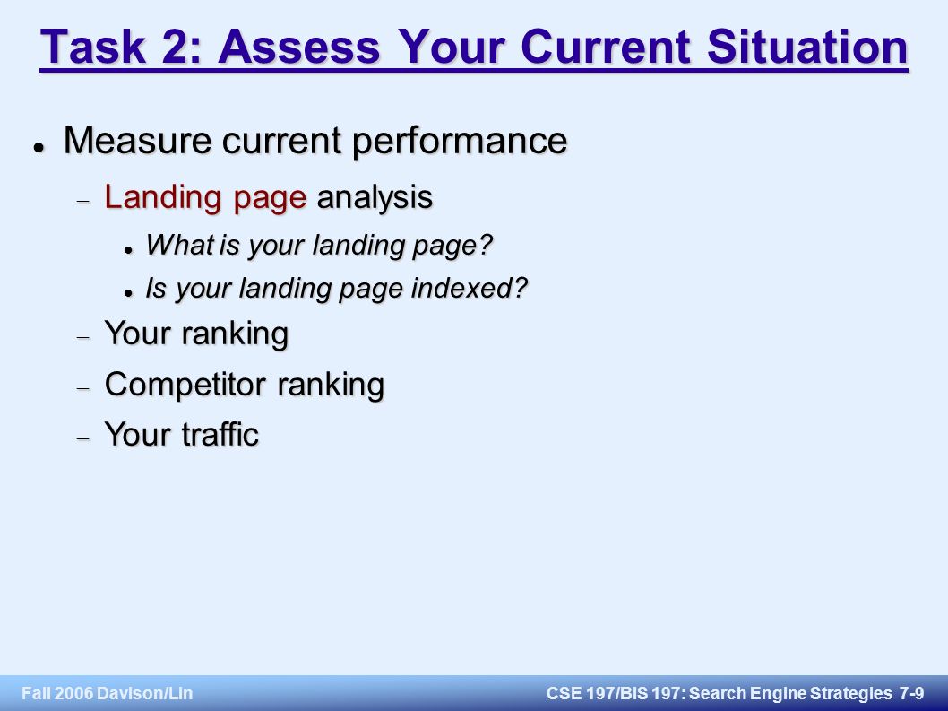 Fall 2006 Davison/LinCSE 197/BIS 197: Search Engine Strategies 7-9 Task 2: Assess Your Current Situation Measure current performance Measure current performance  Landing page analysis What is your landing page.