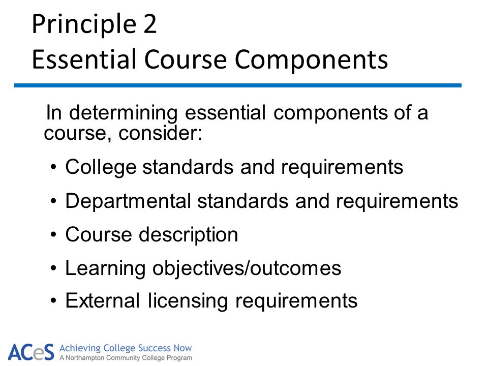 Principle 2 Essential Course Components In determining essential components of a course, consider: College standards and requirements Departmental standards and requirements Course description Learning objectives/outcomes External licensing requirements