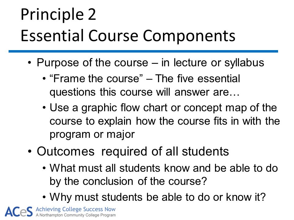 Principle 2 Essential Course Components Purpose of the course – in lecture or syllabus Frame the course – The five essential questions this course will answer are… Use a graphic flow chart or concept map of the course to explain how the course fits in with the program or major Outcomes required of all students What must all students know and be able to do by the conclusion of the course.