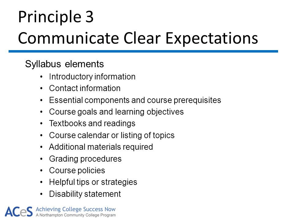 Principle 3 Communicate Clear Expectations Syllabus elements Introductory information Contact information Essential components and course prerequisites Course goals and learning objectives Textbooks and readings Course calendar or listing of topics Additional materials required Grading procedures Course policies Helpful tips or strategies Disability statement