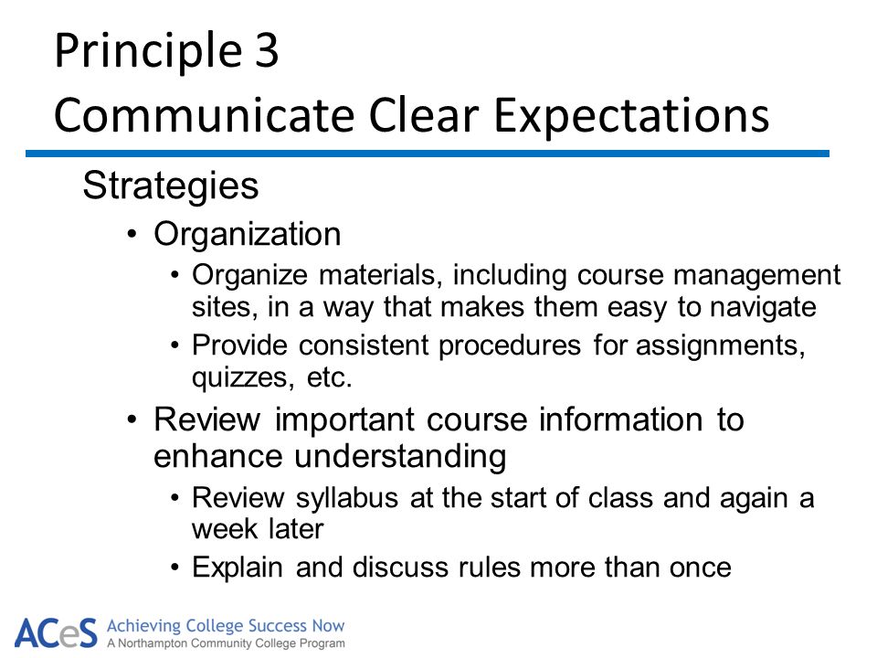 Principle 3 Communicate Clear Expectations Strategies Organization Organize materials, including course management sites, in a way that makes them easy to navigate Provide consistent procedures for assignments, quizzes, etc.
