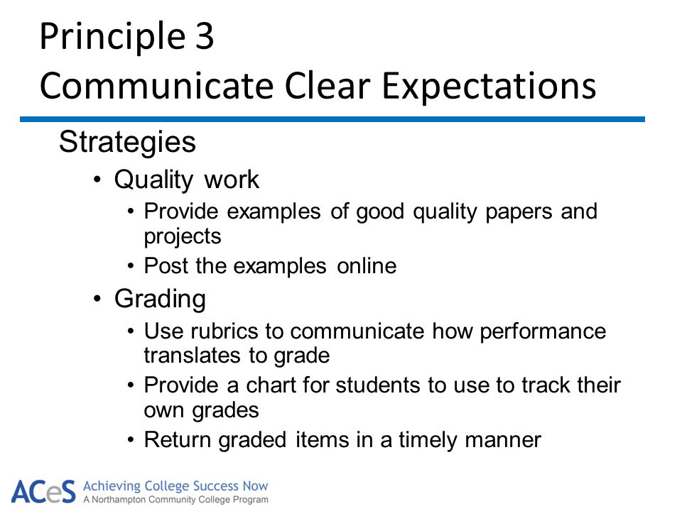 Principle 3 Communicate Clear Expectations Strategies Quality work Provide examples of good quality papers and projects Post the examples online Grading Use rubrics to communicate how performance translates to grade Provide a chart for students to use to track their own grades Return graded items in a timely manner