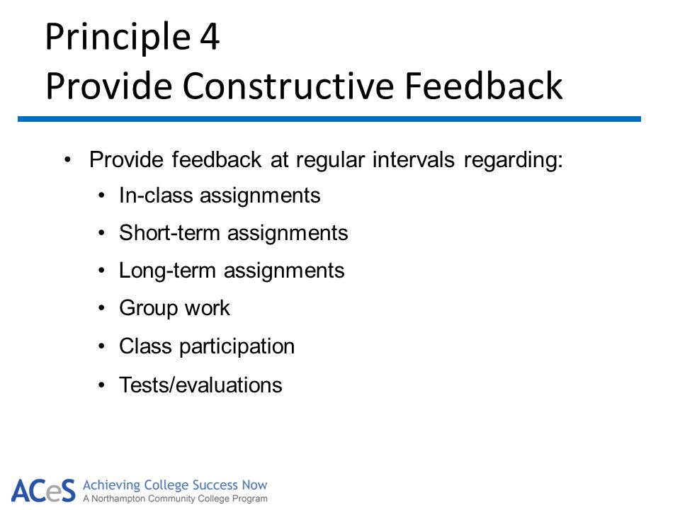 Principle 4 Provide Constructive Feedback Provide feedback at regular intervals regarding: In-class assignments Short-term assignments Long-term assignments Group work Class participation Tests/evaluations