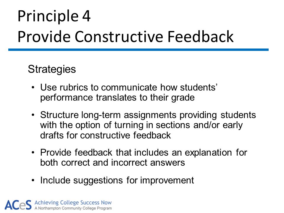 Principle 4 Provide Constructive Feedback Strategies Use rubrics to communicate how students’ performance translates to their grade Structure long-term assignments providing students with the option of turning in sections and/or early drafts for constructive feedback Provide feedback that includes an explanation for both correct and incorrect answers Include suggestions for improvement
