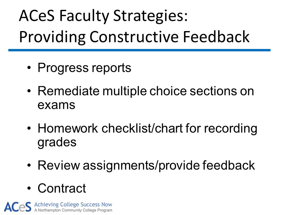 ACeS Faculty Strategies: Providing Constructive Feedback Progress reports Remediate multiple choice sections on exams Homework checklist/chart for recording grades Review assignments/provide feedback Contract
