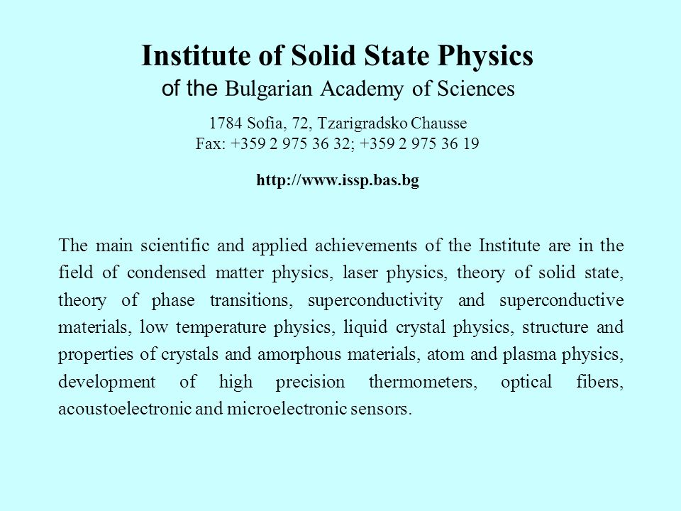 Institute of Solid State Physics of the Bulgarian Academy of Sciences 1784 Sofia, 72, Tzarigradsko Chausse Fax: ; The main scientific and applied achievements of the Institute are in the field of condensed matter physics, laser physics, theory of solid state, theory of phase transitions, superconductivity and superconductive materials, low temperature physics, liquid crystal physics, structure and properties of crystals and amorphous materials, atom and plasma physics, development of high precision thermometers, optical fibers, acoustoelectronic and microelectronic sensors.