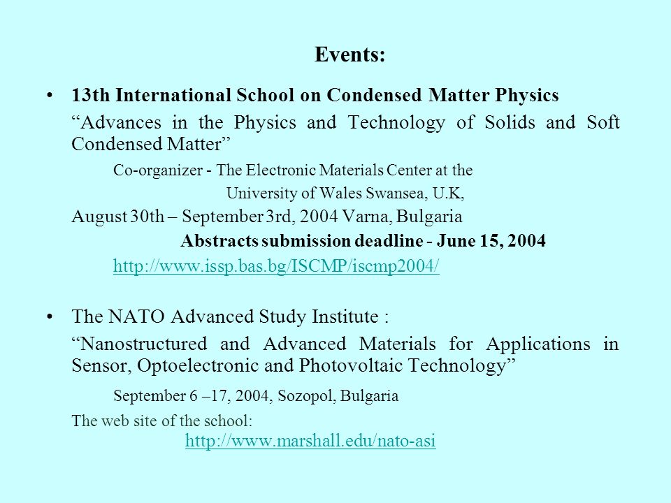 Events: 13th International School on Condensed Matter Physics Advances in the Physics and Technology of Solids and Soft Condensed Matter Co-organizer - The Electronic Materials Center at the University of Wales Swansea, U.K, August 30th – September 3rd, 2004 Varna, Bulgaria Abstracts submission deadline - June 15, The NATO Advanced Study Institute : Nanostructured and Advanced Materials for Applications in Sensor, Optoelectronic and Photovoltaic Technology September 6 –17, 2004, Sozopol, Bulgaria The web site of the school: