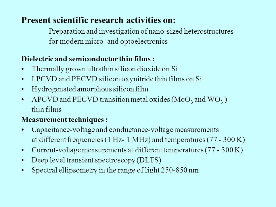 Present scientific research activities on: Preparation and investigation of nano-sized heterostructures for modern micro- and optoelectronics Dielectric and semiconductor thin films : Thermally grown ultrathin silicon dioxide on Si LPCVD and PECVD silicon oxynitride thin films on Si Hydrogenated amorphous silicon film APCVD and PECVD transition metal oxides (MoO 3 and WO 3 ) thin films Measurement techniques : Capacitance-voltage and conductance-voltage measurements at different frequencies (1 Hz- 1 MHz) and temperatures ( K) Current-voltage measurements at different temperatures ( K) Deep level transient spectroscopy (DLTS) Spectral ellipsometry in the range of light nm