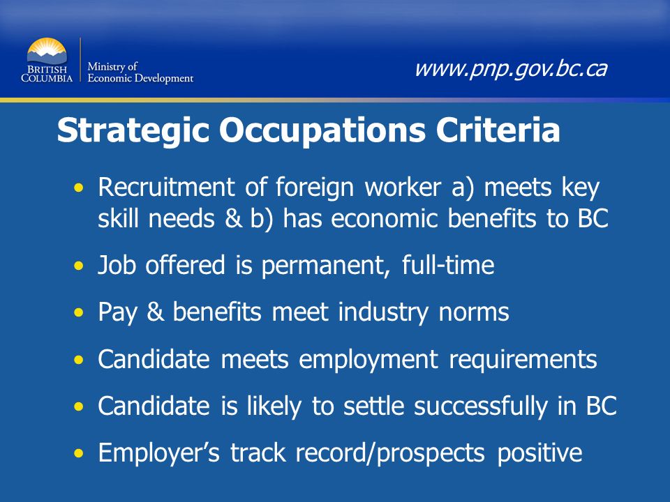 Strategic Occupations Criteria Recruitment of foreign worker a) meets key skill needs & b) has economic benefits to BC Job offered is permanent, full-time Pay & benefits meet industry norms Candidate meets employment requirements Candidate is likely to settle successfully in BC Employer’s track record/prospects positive