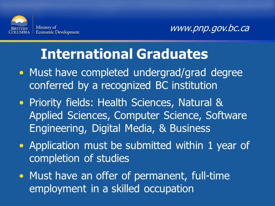 International Graduates Must have completed undergrad/grad degree conferred by a recognized BC institution Priority fields: Health Sciences, Natural & Applied Sciences, Computer Science, Software Engineering, Digital Media, & Business Application must be submitted within 1 year of completion of studies Must have an offer of permanent, full-time employment in a skilled occupation