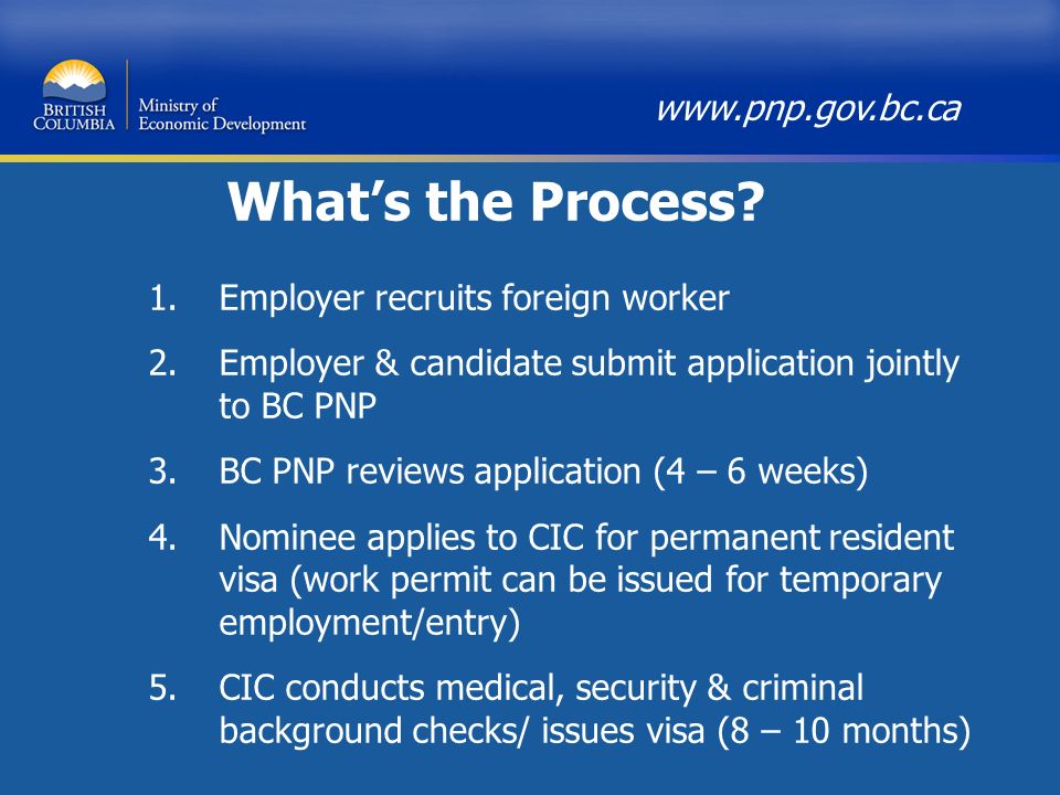 1.Employer recruits foreign worker 2.Employer & candidate submit application jointly to BC PNP 3.BC PNP reviews application (4 – 6 weeks) 4.Nominee applies to CIC for permanent resident visa (work permit can be issued for temporary employment/entry) 5.CIC conducts medical, security & criminal background checks/ issues visa (8 – 10 months)   What’s the Process