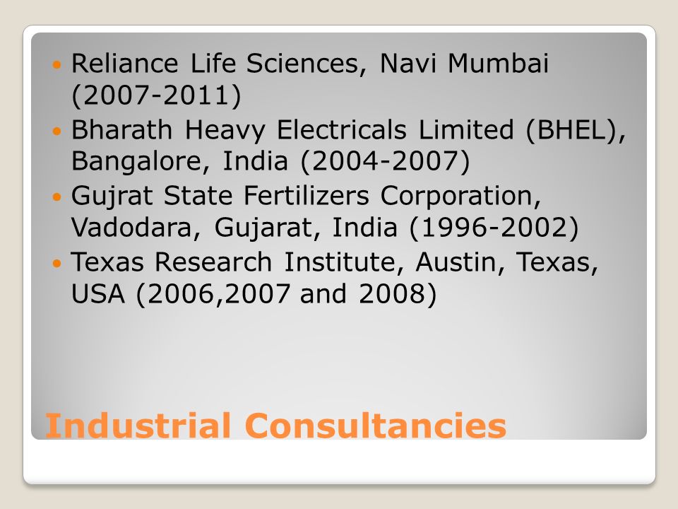 Industrial Consultancies Reliance Life Sciences, Navi Mumbai ( ) Bharath Heavy Electricals Limited (BHEL), Bangalore, India ( ) Gujrat State Fertilizers Corporation, Vadodara, Gujarat, India ( ) Texas Research Institute, Austin, Texas, USA (2006,2007 and 2008)