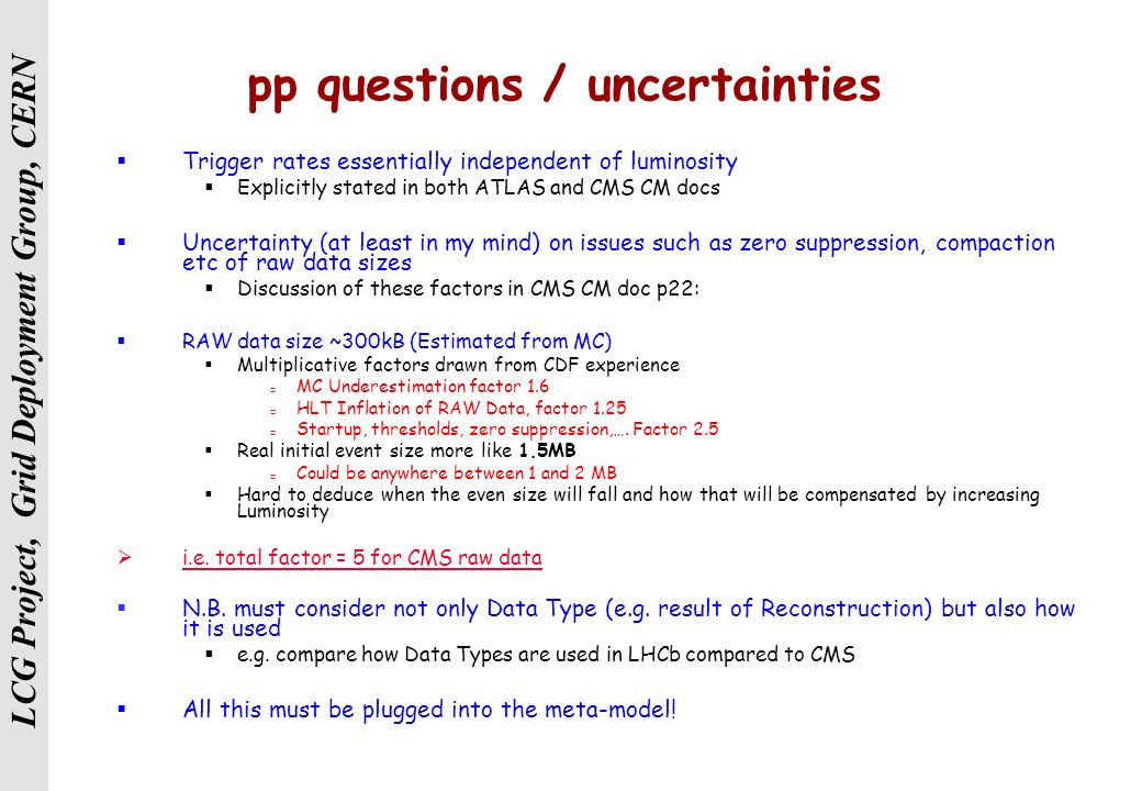 LCG Project, Grid Deployment Group, CERN pp questions / uncertainties  Trigger rates essentially independent of luminosity  Explicitly stated in both ATLAS and CMS CM docs  Uncertainty (at least in my mind) on issues such as zero suppression, compaction etc of raw data sizes  Discussion of these factors in CMS CM doc p22:  RAW data size ~300kB (Estimated from MC)  Multiplicative factors drawn from CDF experience  MC Underestimation factor 1.6  HLT Inflation of RAW Data, factor 1.25  Startup, thresholds, zero suppression,….