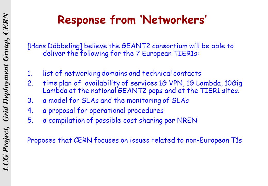 LCG Project, Grid Deployment Group, CERN Response from ‘Networkers’ [Hans Döbbeling] believe the GEANT2 consortium will be able to deliver the following for the 7 European TIER1s: 1.list of networking domains and technical contacts 2.time plan of availability of services 1G VPN, 1G Lambda, 10Gig Lambda at the national GEANT2 pops and at the TIER1 sites.