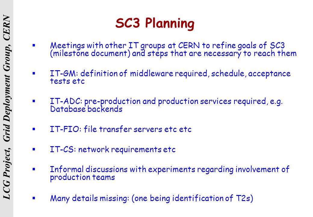 LCG Project, Grid Deployment Group, CERN SC3 Planning  Meetings with other IT groups at CERN to refine goals of SC3 (milestone document) and steps that are necessary to reach them  IT-GM: definition of middleware required, schedule, acceptance tests etc  IT-ADC: pre-production and production services required, e.g.