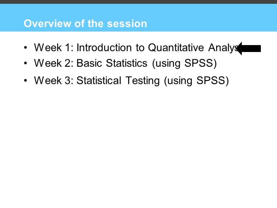 Overview of the session Week 1: Introduction to Quantitative Analysis Week 2: Basic Statistics (using SPSS) Week 3: Statistical Testing (using SPSS)