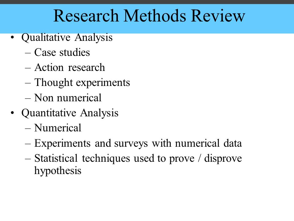 Research Methods Review Qualitative Analysis –Case studies –Action research –Thought experiments –Non numerical Quantitative Analysis –Numerical –Experiments and surveys with numerical data –Statistical techniques used to prove / disprove hypothesis