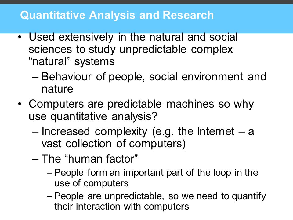 Quantitative Analysis and Research Used extensively in the natural and social sciences to study unpredictable complex natural systems –Behaviour of people, social environment and nature Computers are predictable machines so why use quantitative analysis.
