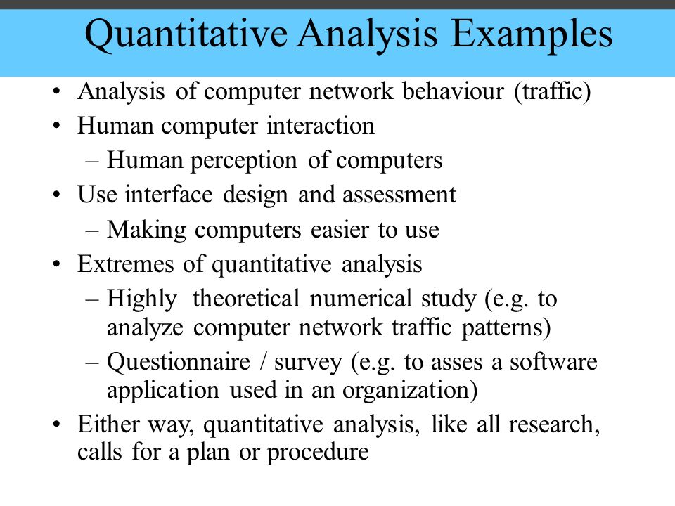 Quantitative Analysis Examples Analysis of computer network behaviour (traffic) Human computer interaction –Human perception of computers Use interface design and assessment –Making computers easier to use Extremes of quantitative analysis –Highly theoretical numerical study (e.g.