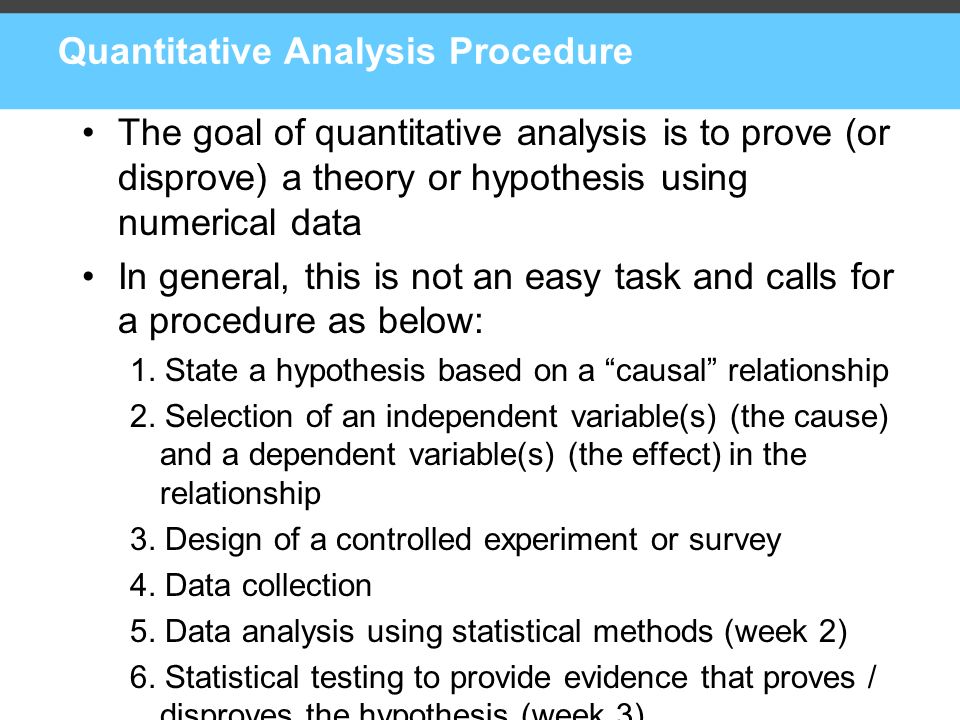 Quantitative Analysis Procedure The goal of quantitative analysis is to prove (or disprove) a theory or hypothesis using numerical data In general, this is not an easy task and calls for a procedure as below: 1.