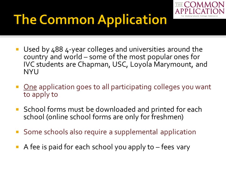  Used by year colleges and universities around the country and world – some of the most popular ones for IVC students are Chapman, USC, Loyola Marymount, and NYU  One application goes to all participating colleges you want to apply to  School forms must be downloaded and printed for each school (online school forms are only for freshmen)  Some schools also require a supplemental application  A fee is paid for each school you apply to – fees vary