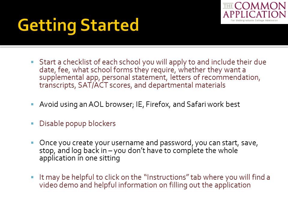  Start a checklist of each school you will apply to and include their due date, fee, what school forms they require, whether they want a supplemental app, personal statement, letters of recommendation, transcripts, SAT/ACT scores, and departmental materials  Avoid using an AOL browser; IE, Firefox, and Safari work best  Disable popup blockers  Once you create your username and password, you can start, save, stop, and log back in – you don’t have to complete the whole application in one sitting  It may be helpful to click on the Instructions tab where you will find a video demo and helpful information on filling out the application