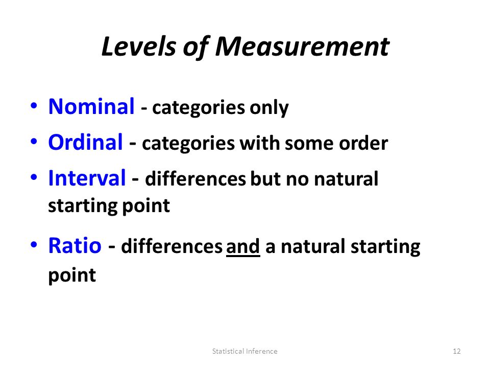 Levels of Measurement Nominal - categories only Ordinal - categories with some order Interval - differences but no natural starting point Ratio - differences and a natural starting point 12Statistical Inference