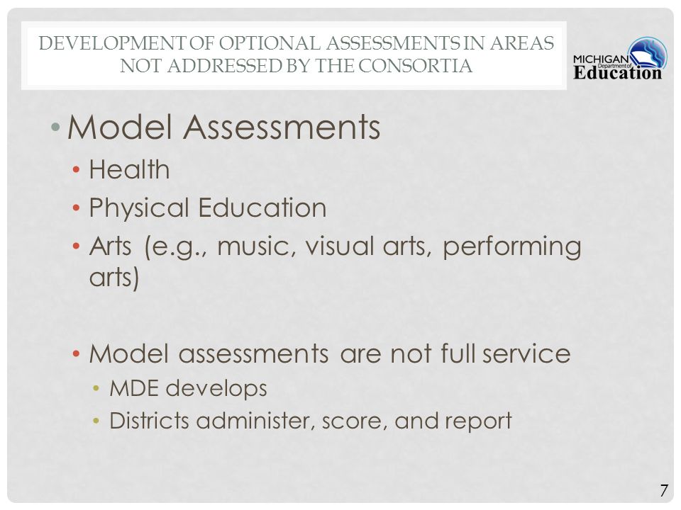 7 DEVELOPMENT OF OPTIONAL ASSESSMENTS IN AREAS NOT ADDRESSED BY THE CONSORTIA Model Assessments Health Physical Education Arts (e.g., music, visual arts, performing arts) Model assessments are not full service MDE develops Districts administer, score, and report