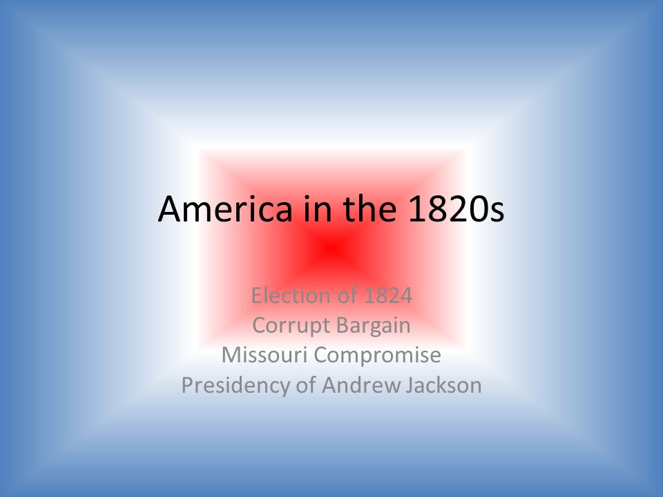 America in the 1820s Election of 1824 Corrupt Bargain Missouri Compromise Presidency of Andrew Jackson