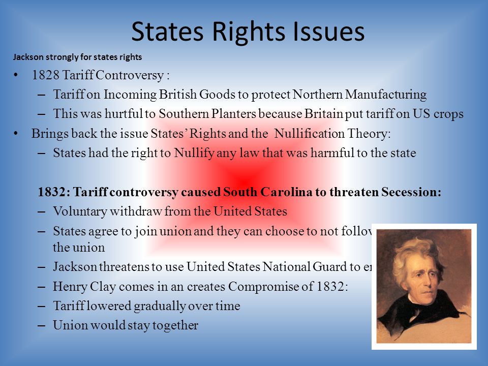 States Rights Issues Jackson strongly for states rights 1828 Tariff Controversy : – Tariff on Incoming British Goods to protect Northern Manufacturing – This was hurtful to Southern Planters because Britain put tariff on US crops Brings back the issue States’ Rights and the Nullification Theory: – States had the right to Nullify any law that was harmful to the state 1832: Tariff controversy caused South Carolina to threaten Secession: – Voluntary withdraw from the United States – States agree to join union and they can choose to not follow laws or get out of the union – Jackson threatens to use United States National Guard to enforce the tarif – Henry Clay comes in an creates Compromise of 1832: – Tariff lowered gradually over time – Union would stay together
