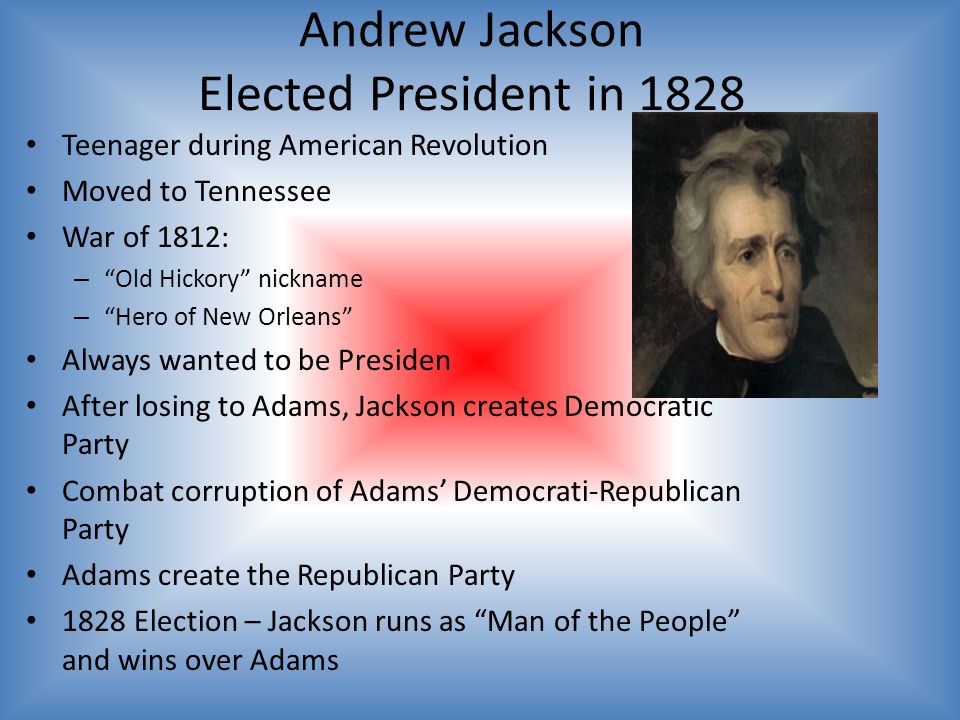 Andrew Jackson Elected President in 1828 Teenager during American Revolution Moved to Tennessee War of 1812: – Old Hickory nickname – Hero of New Orleans Always wanted to be Presiden After losing to Adams, Jackson creates Democratic Party Combat corruption of Adams’ Democrati-Republican Party Adams create the Republican Party 1828 Election – Jackson runs as Man of the People and wins over Adams