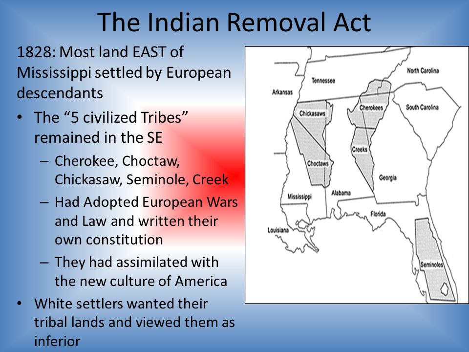 The Indian Removal Act 1828: Most land EAST of Mississippi settled by European descendants The 5 civilized Tribes remained in the SE – Cherokee, Choctaw, Chickasaw, Seminole, Creek – Had Adopted European Wars and Law and written their own constitution – They had assimilated with the new culture of America White settlers wanted their tribal lands and viewed them as inferior