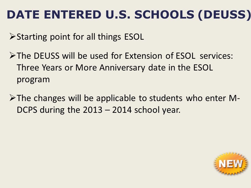  Starting point for all things ESOL  The DEUSS will be used for Extension of ESOL services: Three Years or More Anniversary date in the ESOL program  The changes will be applicable to students who enter M- DCPS during the 2013 – 2014 school year.