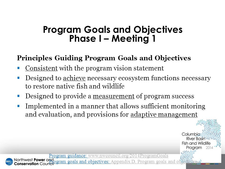 Principles Guiding Program Goals and Objectives  Consistent with the program vision statement  Designed to achieve necessary ecosystem functions necessary to restore native fish and wildlife  Designed to provide a measurement of program success  Implemented in a manner that allows sufficient monitoring and evaluation, and provisions for adaptive management Program Goals and Objectives Phase I – Meeting 1 Program guidance:   Program goals and objectives: Appendix D.