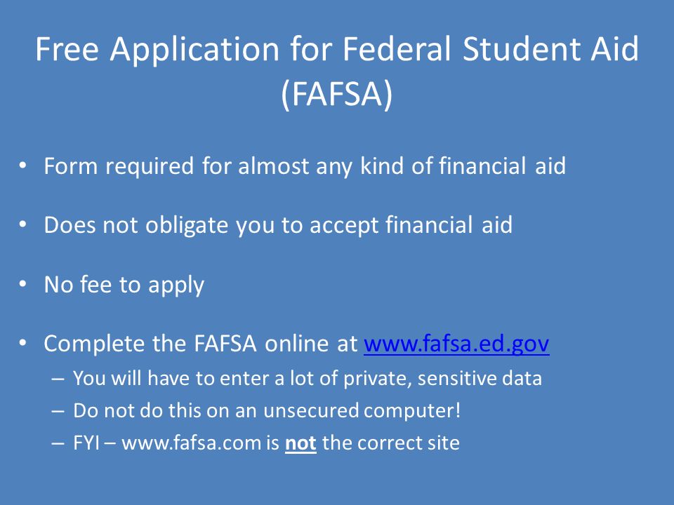 Free Application for Federal Student Aid (FAFSA) Form required for almost any kind of financial aid Does not obligate you to accept financial aid No fee to apply Complete the FAFSA online at   – You will have to enter a lot of private, sensitive data – Do not do this on an unsecured computer.