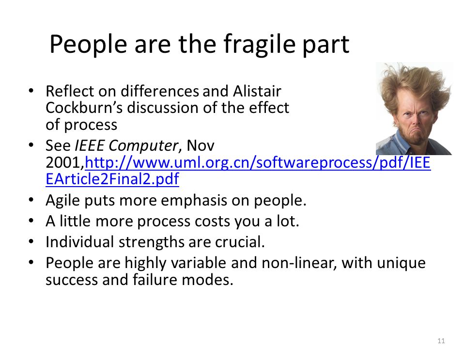 11 People are the fragile part Reflect on differences and Alistair Cockburn’s discussion of the effect of process See IEEE Computer, Nov 2001,  EArticle2Final2.pdfhttp://  EArticle2Final2.pdf Agile puts more emphasis on people.
