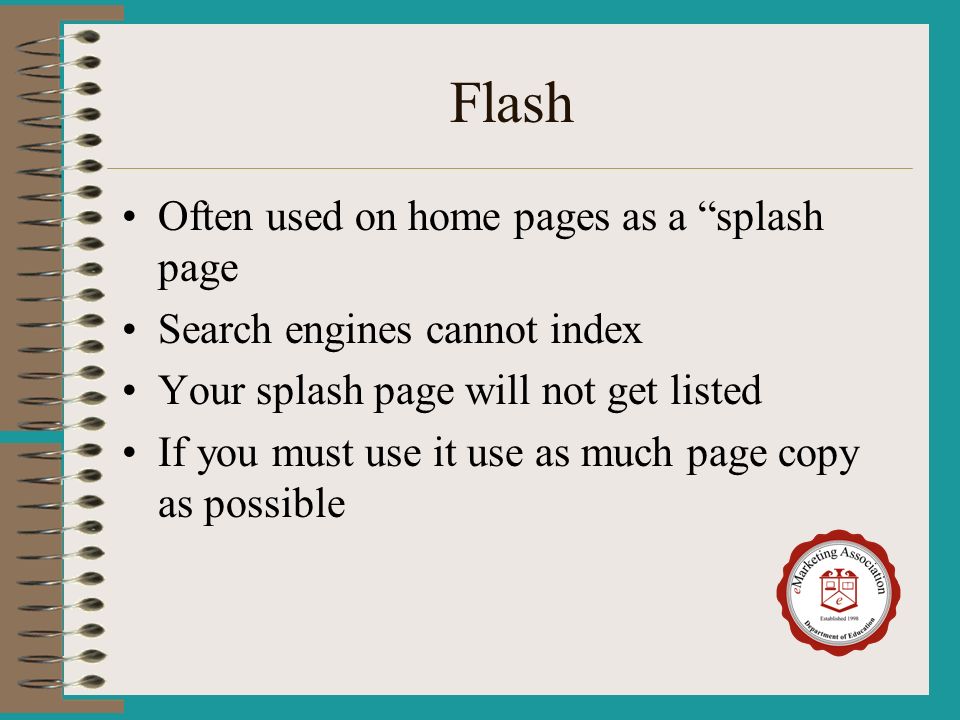 Flash Often used on home pages as a splash page Search engines cannot index Your splash page will not get listed If you must use it use as much page copy as possible