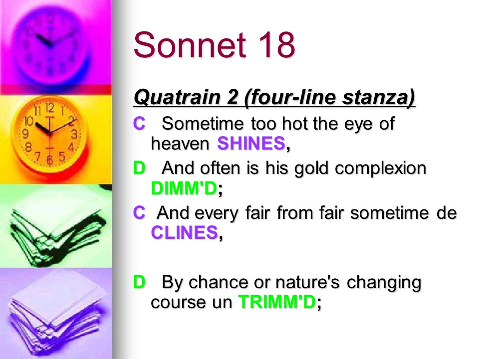 Sonnet 18 Quatrain 2 (four-line stanza) Quatrain 2 (four-line stanza) C Sometime too hot the eye of heaven SHINES, D And often is his gold complexion DIMM D; C And every fair from fair sometime de CLINES, D By chance or nature s changing course un TRIMM D;