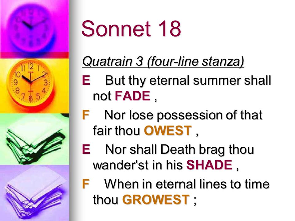 Sonnet 18 Quatrain 3 (four-line stanza) E But thy eternal summer shall not FADE, F Nor lose possession of that fair thou OWEST, E Nor shall Death brag thou wander st in his SHADE, F When in eternal lines to time thou GROWEST ;