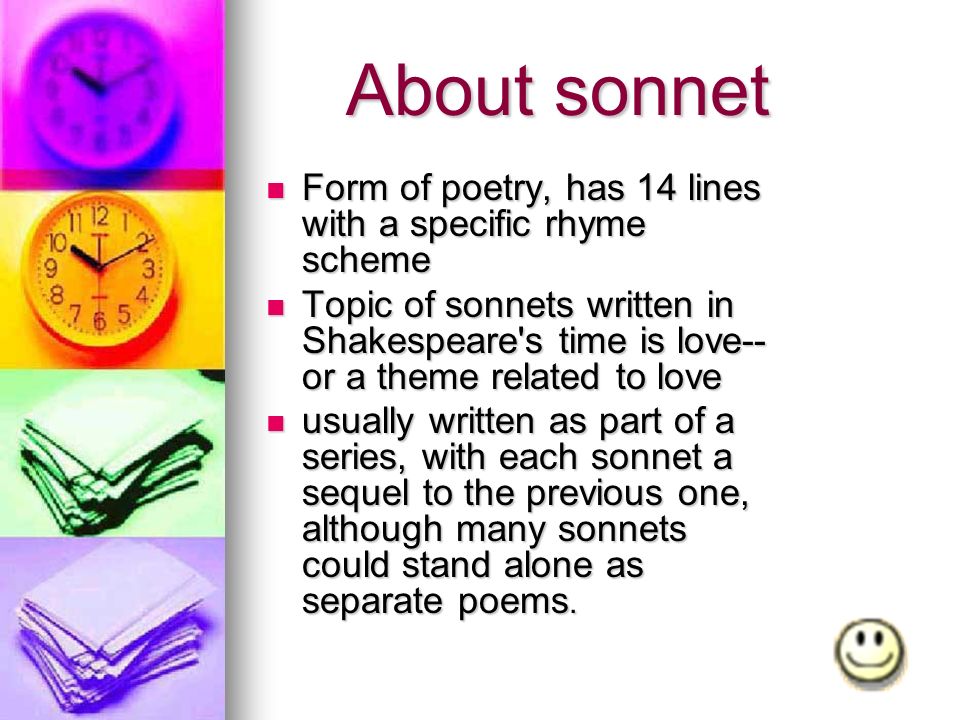About sonnet About sonnet Form of poetry, has 14 lines with a specific rhyme scheme Form of poetry, has 14 lines with a specific rhyme scheme Topic of sonnets written in Shakespeare s time is love-- or a theme related to love Topic of sonnets written in Shakespeare s time is love-- or a theme related to love usually written as part of a series, with each sonnet a sequel to the previous one, although many sonnets could stand alone as separate poems.